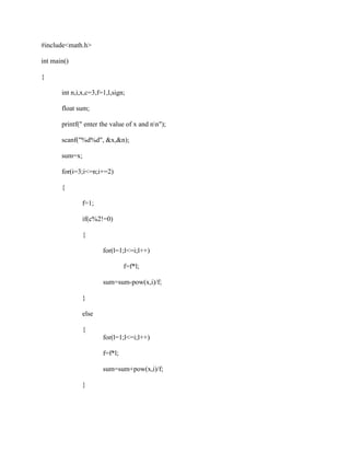 #include<math.h>

int main()

{

       int n,i,x,c=3,f=1,l,sign;

       float sum;

       printf(" enter the value of x and nn");

       scanf("%d%d", &x,&n);

       sum=x;

       for(i=3;i<=n;i+=2)

       {

               f=1;

               if(c%2!=0)

               {

                       for(l=1;l<=i;l++)

                                f=f*l;

                       sum=sum-pow(x,i)/f;

               }

               else

               {
                       for(l=1;l<=i;l++)

                       f=f*l;

                       sum=sum+pow(x,i)/f;

               }
 