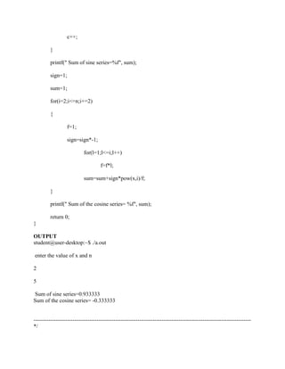 c++;

         }

         printf(" Sum of sine series=%f", sum);

         sign=1;

         sum=1;

         for(i=2;i<=n;i+=2)

         {

                   f=1;

                   sign=sign*-1;

                           for(l=1;l<=i;l++)

                                    f=f*l;

                           sum=sum+sign*pow(x,i)/f;

         }

         printf(" Sum of the cosine series= %f", sum);

         return 0;
}

OUTPUT
student@user-desktop:~$ ./a.out

enter the value of x and n

2

5

Sum of sine series=0.933333
Sum of the cosine series= -0.333333


---------------------------------------------------------------------------------------------------------------------
*/
 