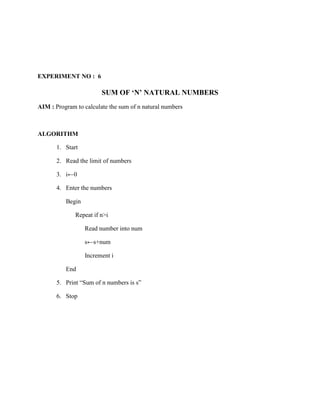 EXPERIMENT NO : 6

                        SUM OF ‘N’ NATURAL NUMBERS
AIM : Program to calculate the sum of n natural numbers



ALGORITHM

       1. Start

       2. Read the limit of numbers

       3. i←0

       4. Enter the numbers

          Begin

              Repeat if n>i

                  Read number into num

                  s←s+num

                  Increment i

          End

       5. Print “Sum of n numbers is s”

       6. Stop
 