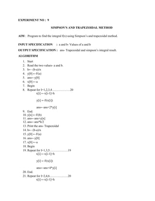 EXPERIMENT NO : 9

                         SIMPSON’S AND TRAPEZOIDAL METHOD

AIM : Program to find the integral f(x) using Simpson‟s and trapezoidal method.

INPUT SPECIFICATION           : a and b- Values of a and b
OUTPUT SPECIFICATION : ans- Trapezoidal and simpson‟s integral result.
ALGORITHM
   1.   Start
   2.   Read the two values- a and b.
   3.   h← (b-a)/n
   4.   y[0] ←F(a)
   5.   ans←y[0]
   6.   x[0] ←a
   7.   Begin
   8.   Repeat for I=1,2,3,4………………20
               x[i] ←x[i-1]+h

              y[i] ←F(x[i])

              ans←ans+2*y[i]
   9. End.
   10. y[n] ←F(b)
   11. ans←ans+y[n]
   12. ans←ans*h/2
   13. Print the ans- Trapezoidal
   14. h← (b-a)/n
   15. y[0] ←F(a)
   16. ans←y[0]
   17. x[0] ←a
   18. Begin
   19. Repeat for I=1,3,5………………19
               x[i] ←x[i-1]+h

              y[i] ←F(x[i])

              ans←ans+4*y[i]
   20. End.
   21. Repeat for I=2,4,6………………20
              x[i] ←x[i-1]+h
 
