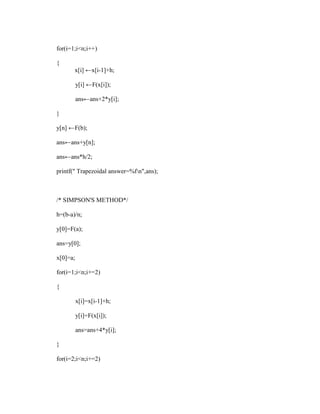 for(i=1;i<n;i++)

{
       x[i] ←x[i-1]+h;

          y[i] ←F(x[i]);

          ans←ans+2*y[i];

}

y[n] ←F(b);

ans←ans+y[n];

ans←ans*h/2;

printf(" Trapezoidal answer=%fn",ans);



/* SIMPSON'S METHOD*/

h=(b-a)/n;

y[0]=F(a);

ans=y[0];

x[0]=a;

for(i=1;i<n;i+=2)

{

          x[i]=x[i-1]+h;

          y[i]=F(x[i]);

          ans=ans+4*y[i];

}

for(i=2;i<n;i+=2)
 