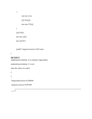 {

                  x[i]=x[i-1]+h;

                  y[i]=F(x[i]);

                  ans=ans+2*y[i];

         }

         y[n]=F(b);

         ans=ans+y[n];

         ans=ans*h/3;



         printf(" simpson's answer=%fn",ans);

}

OUTPUT
student@user-desktop:~$ cc simpson_trapezoidal.c

student@user-desktop:~$ ./a.out

enter the values of a and b

2

3

Trapezoidal answer=0.288690

simpson's answer=0.287698

      ---------------------------------------------------------------------------------------------------------------
------*/
 