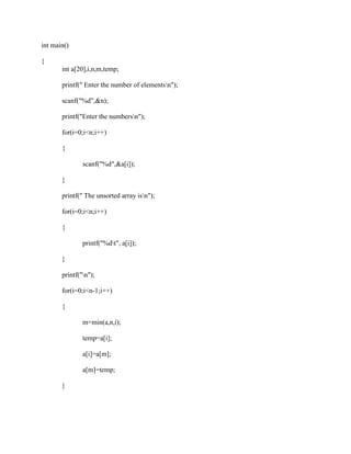 int main()

{
       int a[20],i,n,m,temp;

       printf(" Enter the number of elementsn");

       scanf("%d",&n);

       printf("Enter the numbersn");

       for(i=0;i<n;i++)

       {

               scanf("%d",&a[i]);

       }

       printf(" The unsorted array isn");

       for(i=0;i<n;i++)

       {

               printf("%dt", a[i]);

       }

       printf("n");

       for(i=0;i<n-1;i++)

       {

               m=min(a,n,i);

               temp=a[i];

               a[i]=a[m];

               a[m]=temp;

       }
 