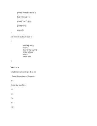 printf("Sorted Arrayn");

        for(i=0;i<n;i++)

        printf("%dt",a[i]);

        printf("n");

        return 0;
}

int min(int a[20],int n,int i)

{

                int temp,min,j;
                min=i;
                for(j=i+1;j<n;j++)
                if(a[j]<a[min])
                min=j;
                return min;

}


OUTPUT

student@user-desktop:~$ ./a.out

Enter the number of elements

6

Enter the numbers

43

21

34

67

42
 