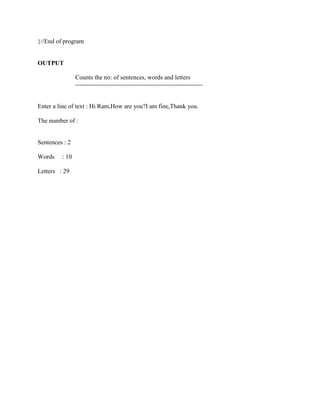 }//End of program


OUTPUT

                Counts the no: of sentences, words and letters
                -------------------------------------------------------------


Enter a line of text : Hi Ram,How are you?I am fine,Thank you.

The number of :


Sentences : 2

Words    : 10

Letters : 29
 