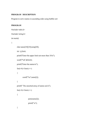 PROGRAM DESCRIPTION

Program to sort n names in ascending order using bubble sort


PROGRAM

#include<stdio.h>

#include<string.h>

int main()

{

       char name[10][10],temp[20];

       int i,j,limit;

       printf("Enter the upper limit not more than 10n");

       scanf("%d",&limit);

       printf("Enter the namesn");

       for(i=0;i<limit;i++)

       {

               scanf("%s",name[i]);

       }

       printf(" The unsorted array of names aren");

       for(i=0;i<limit;i++)

       {

                        puts(name[i]);

                        printf("n");

       }
 
