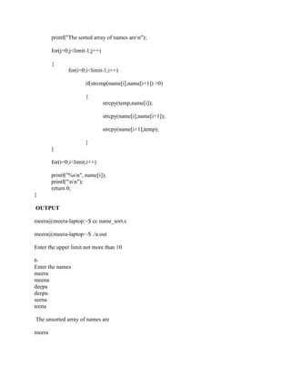 printf("The sorted array of names aren");

        for(j=0;j<limit-1;j++)

        {
               for(i=0;i<limit-1;i++)

                       if(strcmp(name[i],name[i+1]) >0)

                       {
                                 strcpy(temp,name[i]);

                                 strcpy(name[i],name[i+1]);

                                 strcpy(name[i+1],temp);

                       }
        }

        for(i=0;i<limit;i++)

        printf("%sn", name[i]);
        printf("nn");
        return 0;
}

OUTPUT

meera@meera-laptop:~$ cc name_sort.c

meera@meera-laptop:~$ ./a.out

Enter the upper limit not more than 10

6
Enter the names
meera
meena
deepa
deepu
seena
teena

The unsorted array of names are

meera
 