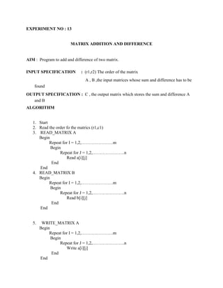 EXPERIMENT NO : 13


                       MATRIX ADDITION AND DIFFERENCE


AIM : Program to add and difference of two matrix.

INPUT SPECIFICATION          : (r1,r2) The order of the matrix
                               A , B ,the input matrices whose sum and difference has to be
    found
OUTPUT SPECIFICATION : C , the output matrix which stores the sum and difference A
   and B
ALGORITHM


   1. Start
   2. Read the order fo the matrics (r1,c1)
   3. READ_MATRIX A
      Begin
            Repeat for I = 1,2,………………….m
            Begin
                 Repeat for J = 1,2,………………….n
                     Read a[i][j]
             End
      End
   4. READ_MATRIX B
      Begin
            Repeat for I = 1,2,………………….m
            Begin
                 Repeat for J = 1,2,………………….n
                     Read b[i][j]
             End
      End


   5.    WRITE_MATRIX A
        Begin
             Repeat for I = 1,2,………………….m
              Begin
                   Repeat for J = 1,2,………………….n
                      Write a[i][j]
              End
        End
 