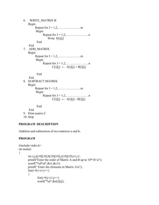 6.  WRITE_MATRIX B
      Begin
           Repeat for I = 1,2,………………….m
            Begin
                 Repeat for J = 1,2,………………….n
                    Write b[i][j]
            End
      End
   7. ADD_MATRIX
      Begin
           Repeat for I = 1,2,………………….m
            Begin
                 Repeat for J = 1,2,………………….n
                         C[i][j] ← A[i][j] + B[i][j]

            End
      End
   8. SUBTRACT MATRIX
      Begin
           Repeat for I = 1,2,………………….m
            Begin
                 Repeat for J = 1,2,………………….n
                         C[i][j] ← A[i][j] - B[i][j]

             End
       End
   9. Print matrix C
   10. Stop

PROGRAM DESCRIPTION

Addition and subtraction of two matrices a and b.

PROGRAM

#include<stdio.h>
int main()
{
       int i,j,a[10][10],b[10][10],c[10][10],r1,c1;
       printf("Enter the order of Matrix A and B up to 10*10:n");
       scanf("%d%d",&r1,&c1);
       printf(" Enter the elements in Matrix An");
       for(i=0;i<r1;i++)
       {
                 for(j=0;j<c1;j++)
                 scanf("%d",&a[i][j]);
 