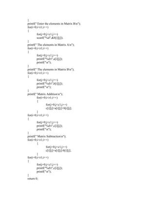 }
printf(" Enter the elements in Matrix Bn");
for(i=0;i<r1;i++)
{
        for(j=0;j<c1;j++)
        scanf("%d",&b[i][j]);
}
printf(" The elements in Matrix An");
for(i=0;i<r1;i++)
{
        for(j=0;j<c1;j++)
        printf("%dt",a[i][j]);
        printf("n");
}
printf(" The elements in Matrix Bn");
for(i=0;i<r1;i++)
{
        for(j=0;j<c1;j++)
        printf("%dt",b[i][j]);
        printf("n");
}
printf(" Matrix Additionn");
        for(i=0;i<r1;i++)
        {
                for(j=0;j<c1;j++)
                c[i][j]=a[i][j]+b[i][j];
        }
for(i=0;i<r1;i++)
{
        for(j=0;j<c1;j++)
        printf("%dt",c[i][j]);
        printf("n");
}
printf(" Matrix Subtractionn");
for(i=0;i<r1;i++)
        {
                for(j=0;j<c1;j++)
                c[i][j]=a[i][j]-b[i][j];
        }
for(i=0;i<r1;i++)
{
        for(j=0;j<c1;j++)
        printf("%dt",c[i][j]);
        printf("n");
}
return 0;
 