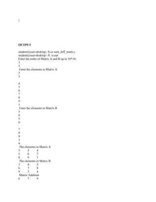}




OUTPUT

student@user-desktop:~$ cc sum_diff_marti.c
student@user-desktop:~$ ./a.out
Enter the order of Matrix A and B up to 10*10:
3
3
 Enter the elements in Matrix A
3
3

4
5
6
7
8
9
1
 Enter the elements in Matrix B
3
4
5
6

7
8
9
3
4
 The elements in Matrix A
3       3      4
5       6      7
8       9      1
 The elements in Matrix B
3       4      5
6       7      8
9       3      4
 Matrix Addition
6       7      9
 