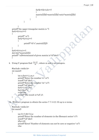 P a g e | 10
NB : Make necessary corrections if required
for(k=0;k<n;k++)
{
matrix[i][k]=matrix[i][k]-ratio*matrix[j][k];
}
}
}
}
printf("the upper triangular matrix is ");
for(i=0;i<n;i++)
{
printf("n");
for(j=0;j<n;j++)
{
printf("%ft",matrix[i][j]);
}
}
for(i=0;i<n;i++)
det=det*matrix[i][i];
printf("nDeterminand of given matrix is:%f",det);
}
9. Using C program find
( )!
, where m and n are integers.
#include <stdio.h>
int main()
{
int n,fact=1,i,m,r;
printf("Enter the number 'n':n");
scanf("%d",&n);
printf("Enter the number 'm':n");
scanf("%d",&m);
for(i=1;i<n;i++)
fact=fact*i;
r=fact/m;
printf("The result is:%d",r);
}
10. Write a c program to obtain the series 7 7 14 21 35 up to n terms
#include <stdio.h>
int main()
{
int f1=7,f2=7,f,n;
printf("Enter the number of elements in the fibonacci series:t");
scanf("%d",&n);
if(n<=0)
printf("Error! Number of elements can not be zero or negative:n");
else
 