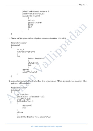 P a g e | 11
NB : Make necessary corrections if required
{
printf("nFibonacci series is:");
printf("n%dt%d",f1,f2);
for(int i=3;i<=n;i++)
{
f=f1+f2;
printf("t%d",f);
f1=f2;
f2=f;
}
}
}
11. Write a C program to list all prime numbers between 10 and 20
#include<stdio.h>
int main()
{
int n,f,d;
for(n=10;n<=20;n++)
{
f=0;
for(d=2;d<n/2;d++)
{
if(n%d==0)
f=1;
}
if(f==0)
printf("%dn",n);
}
}
12. A number is given. Check whether it is prime or not ? If so, get next even number. Else,
get next odd number.
#include<stdio.h>
int main()
{
int n,f=0,d=2;
printf("Enter the number : n");
scanf("%d",&n);
for(d=2;d<n/2;d++)
{
if(n%d==0)
f=1;
}
if(f==0)
{
printf("The Number %d is primen",n);
 