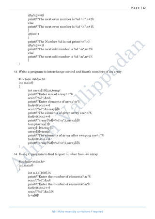 P a g e | 12
NB : Make necessary corrections if required
if(n%2==0)
printf("The next even number is %d n",n+2);
else
printf("The next even number is %d n",n+1);
}
if(f==1)
{
printf("The Number %d is not primen",n);
if(n%2==1)
printf("The next odd number is %d n",n+2);
else
printf("The next odd number is %d n",n+1);
}
}
13. Write a program to interchange second and fourth numbers of an array
#include <stdio.h>
int main()
{
int array[10],i,n,temp;
printf("Enter size of arrayn");
scanf("%d",&n);
printf("Enter elements of arrayn");
for(i=0;i<n;i++)
scanf("%d",&array[i]);
printf("The elements of given array aren");
for(i=0;i<n;i++)
printf("array[%d]=%dn",i,array[i]);
temp=array[1];
array[1]=array[3];
array[3]=temp;
printf("The elements of array after swaping aren");
for(i=0;i<n;i++)
printf("array[%d]=%dn",i,array[i]);
}
14. Using C program to find largest number from an array
#include<stdio.h>
int main()
{
int n,i,a[100],lr;
printf("Enter the number of elements:n ");
scanf("%d",&n);
printf("Enter the number of elements:n");
for(i=0;i<n;i++)
scanf("%d",&a[i]);
lr=a[0];
 