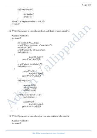 P a g e | 13
NB : Make necessary corrections if required
for(i=0;i<n-1;i++)
{
if(a[i+1]>lr)
lr=a[i+1];
}
printf("nLargest number is %d",lr);
return 0;
}
15. Write C program to interchange first and third rows of a matrix
#include <stdio.h>
int main()
{
int n,m[10][10],i,j,temp;
printf("Enter the order of matrix:n");
scanf("%d",&n);
printf("enter the elementsn");
for(i=0;i<n;i++)
{
for(j=0;j<n;j++)
scanf("%d",&m[i][j]);
}
printf("given matrix isn");
for(i=0;i<n;i++)
{
printf("n");
for(j=0;j<n;j++)
printf("%dt",m[i][j]);
}
for(j=0;j<n;j++)
{
temp=m[0][j];
m[0][j]=m[2][j];
m[2][j]=temp;
}
printf("nthe result isn");
for(i=0;i<n;i++)
{
printf("n");
for(j=0;j<n;j++)
printf("%dt",m[i][j]);
}
}
16. Write C program to interchange a row and next row of a matrix
#include <stdio.h>
int main()
 