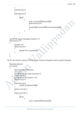 P a g e | 15
NB : Make necessary corrections if required
}
for(i=0;i<n;i++)
{
for(j=0;j<n;j++)
{
if(i>j)
{
ratio = matrix[i][j]/matrix[j][j];
for(k=0;k<n;k++)
{
matrix[i][k]=matrix[i][k]-ratio*matrix[j][k];
}
}
}
}
printf("the upper triangular matrix is ");
for(i=0;i<n;i++)
{
printf("n");
for(j=0;j<n;j++)
{
printf("%ft",matrix[i][j]);
}
}
}
18. An nxn matrix is given. Convert it into a lower triangular matrix using C program
#include<stdio.h>
int main()
{
float matrix[10][10],ratio;
int i,j,k,n;
printf("Enter the order of matrix:");
scanf("%d",&n);
printf("Enter the matrix: n");
for(i=0;i<n;i++)
{
for(j=0;j<n;j++)
scanf("%f",&matrix[i][j]);
}
for(i=n-1;i>=0;i--)
{
for(j=n-1;j>=0;j--)
{
if(i<j)
{
ratio = matrix[i][j]/matrix[j][j];
 