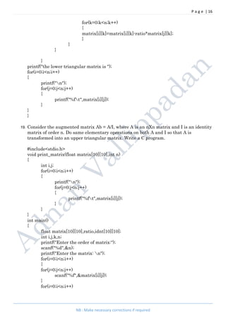 P a g e | 16
NB : Make necessary corrections if required
for(k=0;k<n;k++)
{
matrix[i][k]=matrix[i][k]-ratio*matrix[j][k];
}
}
}
}
printf("the lower triangular matrix is ");
for(i=0;i<n;i++)
{
printf("n");
for(j=0;j<n;j++)
{
printf("%ft",matrix[i][j]);
}
}
}
19. Consider the augmented matrix Ab = A/I, where A is an nXn matrix and I is an identity
matrix of order n. Do same elementary operations on both A and I so that A is
transformed into an upper triangular matrix. Write a C program.
#include<stdio.h>
void print_matrix(float matrix[10][10],int n)
{
int i,j;
for(i=0;i<n;i++)
{
printf("n");
for(j=0;j<n;j++)
{
printf("%ft",matrix[i][j]);
}
}
}
int main()
{
float matrix[10][10],ratio,idnt[10][10];
int i,j,k,n;
printf("Enter the order of matrix:");
scanf("%d",&n);
printf("Enter the matrix: n");
for(i=0;i<n;i++)
{
for(j=0;j<n;j++)
scanf("%f",&matrix[i][j]);
}
for(i=0;i<n;i++)
 