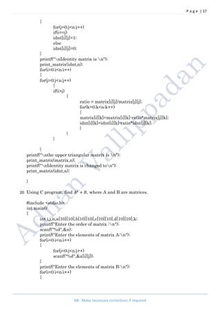 P a g e | 17
NB : Make necessary corrections if required
{
for(j=0;j<n;j++)
if(i==j)
idnt[i][j]=1;
else
idnt[i][j]=0;
}
printf("nIdentity matrix is n");
print_matrix(idnt,n);
for(i=0;i<n;i++)
{
for(j=0;j<n;j++)
{
if(i>j)
{
ratio = matrix[i][j]/matrix[j][j];
for(k=0;k<n;k++)
{
matrix[i][k]=matrix[i][k]-ratio*matrix[j][k];
idnt[i][k]=idnt[i][k]-ratio*idnt[j][k];
}
}
}
}
printf("nthe upper triangular matrix is n");
print_matrix(matrix,n);
printf("nIdentity matrix is changed ton");
print_matrix(idnt,n);
}
20. Using C program, find + , where A and B are matrices.
#include <stdio.h>
int main()
{
int i,j,n,a[10][10],b[10][10],c[10][10],d[10][10],k;
printf("Enter the order of matrix :n");
scanf("%d",&n);
printf("Enter the elements of matrix A:n");
for(i=0;i<n;i++)
{
for(j=0;j<n;j++)
scanf("%d",&a[i][j]);
}
printf("Enter the elements of matrix B:n");
for(i=0;i<n;i++)
{
 