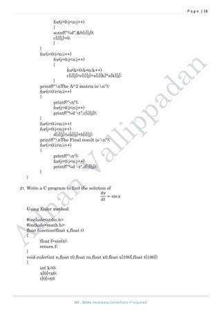 P a g e | 18
NB : Make necessary corrections if required
for(j=0;j<n;j++)
{
scanf("%d",&b[i][j]);
c[i][j]=0;
}
}
for(i=0;i<n;i++)
for(j=0;j<n;j++)
{
for(k=0;k<n;k++)
c[i][j]=c[i][j]+a[i][k]*a[k][j];
}
printf("nThe A^2 matrix is:n");
for(i=0;i<n;i++)
{
printf("n");
for(j=0;j<n;j++)
printf("%d t",c[i][j]);
}
for(i=0;i<n;i++)
for(j=0;j<n;j++)
d[i][j]=c[i][j]+b[i][j];
printf("nThe Final result is:n");
for(i=0;i<n;i++)
{
printf("n");
for(j=0;j<n;j++)
printf("%d t",d[i][j]);
}
}
21. Write a C program to find the solution of
= sin
Using Euler method.
#include<stdio.h>
#include<math.h>
float function(float x,float t)
{
float f=sin(x);
return f;
}
void euler(int n,float t0,float tn,float x0,float x[100],float t[100])
{
int k=0;
x[0]=x0;
t[0]=t0;
 