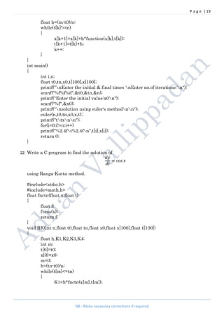 P a g e | 19
NB : Make necessary corrections if required
float h=(tn-t0)/n;
while(t[k]!=tn)
{
x[k+1]=x[k]+h*function(x[k],t[k]);
t[k+1]=t[k]+h;
k++;
}
}
int main()
{
int i,n;
float t0,tn,x0,t[100],x[100];
printf("nEnter the initial & final times nEnter no.of iterations:n");
scanf("%f%f%d",&t0,&tn,&n);
printf("Enter the initial value:x0n");
scanf("%f",&x0);
printf("nsolution using euler's methodnn");
euler(n,t0,tn,x0,x,t);
printf("ttxnn");
for(i=0;i!=n;i++)
printf("%2.4ft%2.4fn",t[i],x[i]);
return 0;
}
22. Write a C program to find the solution of
= cos
using Ranga-Kutta method.
#include<stdio.h>
#include<math.h>
float fnctn(float x,float t)
{
float f;
f=cos(x);
return f;
}
void RK(int n,float t0,float tn,float x0,float x[100],float t[100])
{
float h,K1,K2,K3,K4;
int m;
t[0]=t0;
x[0]=x0;
m=0;
h=(tn-t0)/n;
while(t[m]<=tn)
{
K1=h*fnctn(x[m],t[m]);
 