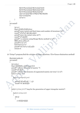 P a g e | 20
NB : Make necessary corrections if required
K2=h*fnctn(x[m]+K1/2,t[m]+h/2);
K3=h*fnctn(x[m]+K2/2,t[m]+h/2);
K4=h*fnctn(x[m]+K3/2,t[m]+h);
x[m+1]=x[m]+(K1+2*K2+2*K3+K4)/6;
t[m+1]=t[m]+h;
m=m+1;
}
}
int main()
{
int n,i;
float x[100],t[100],t0,tn;
printf("enter initial and final times and number of iterations:n");
scanf("%f%f%d",&t0,&tn,&n);
printf("enter the initial value x0:");
scanf("%f",&x[0]);
printf("n solution using Runge-Kutta methodnn");
RK(n,t0,tn,x[0],x,t);
printf("ttxn");
for(i=0;i!=n;i++)
printf("%ft%fn",t[i],x[i]);
return 0;
}
23. Using C program,find the solution of linear equations. (Use Gauss elimination method)
#include<stdio.h>
int main()
{
int i,j,k,n;
float A[20][20],c,x[10],sum=0.0;
printf("nEnter the order of matrix: ");
scanf("%d",&n);
printf("nEnter the elements of augmented matrix row-wise:nn");
for(i=1; i<=n; i++)
{
for(j=1; j<=(n+1); j++)
{
printf("A[%d][%d] : ", i,j);
scanf("%f",&A[i][j]);
}
}
for(j=1; j<=n; j++) /* loop for the generation of upper triangular matrix*/
{
for(i=1; i<=n; i++)
{
if(i>j)
{
c=A[i][j]/A[j][j];
 