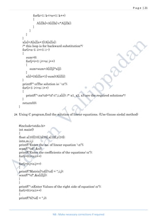 P a g e | 21
NB : Make necessary corrections if required
for(k=1; k<=n+1; k++)
{
A[i][k]=A[i][k]-c*A[j][k];
}
}
}
}
x[n]=A[n][n+1]/A[n][n];
/* this loop is for backward substitution*/
for(i=n-1; i>=1; i--)
{
sum=0;
for(j=i+1; j<=n; j++)
{
sum=sum+A[i][j]*x[j];
}
x[i]=(A[i][n+1]-sum)/A[i][i];
}
printf("nThe solution is: n");
for(i=1; i<=n; i++)
{
printf("nx%d=%ft",i,x[i]); /* x1, x2, x3 are the required solutions*/
}
return(0);
}
24. Using C program,find the solution of linear equations. (Use Gauss siedal method)
#include<stdio.h>
int main()
{
float a[10][10],b[10],x[10],y[10];
intn,m,i,j;
printf("Enter the no. of linear equation n");
scanf("%d",&n);
printf("Enter the coefficients of the equationsn");
for(i=0;i<n;i++)
{
for(j=0;j<n;j++)
{
printf("Matrix[%d][%d] = ",i,j);
scanf("%f",&a[i][j]);
}
}
printf("nEnter Values of the right side of equationn");
for(i=0;i<n;i++)
{
printf("b[%d] = ",i);
 