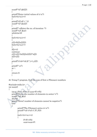 P a g e | 22
NB : Make necessary corrections if required
scanf("%f",&b[i]);
}
printf("Enter initial values of xn");
for(i=0;i<n;i++)
{
printf("x[%d] = ",i);
scanf("%f",&x[i]);
}
printf("nEnter the no. of iteration :");
scanf("%d",&m);
while(m>0)
{
for(i=0;i<n;i++)
{
y[i]=(b[i]/a[i][i]);
for(j=0;j<n;j++)
{
if(j==i)
continue;
y[i]=y[i]-((a[i][j]/a[i][i])*x[j]);
x[i]=y[i];
}
printf("x%d=%6.2f ",i+1,y[i]);
}
printf("n");
m--;
}
return 0;
}
25. Using C program, find the sum of first n Fibonacci numbers
#include<stdio.h>
int main()
{
int n,i,F1=1,F2=1,F,sum=F1+F2;
printf("Enter the number of elements in series:t");
scanf("%d",&n);
if(n<0)
printf("Error! number of elements cannot be negative");
else
{
printf("The Fibonacci series isn");
printf("%dt%dt",F1,F2);
{
for(i=3;i<=n;++i)
{
F=F1+F2;
sum=sum+F;
 