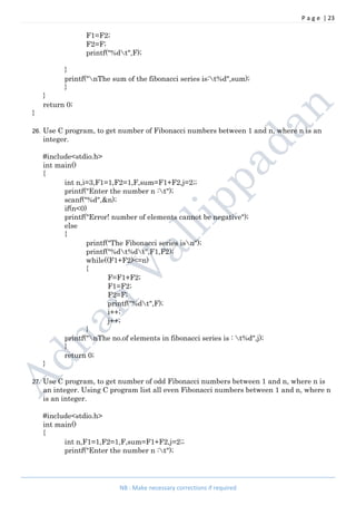 P a g e | 23
NB : Make necessary corrections if required
F1=F2;
F2=F;
printf("%dt",F);
}
printf("nThe sum of the fibonacci series is:t%d",sum);
}
}
return 0;
}
26. Use C program, to get number of Fibonacci numbers between 1 and n, where n is an
integer.
#include<stdio.h>
int main()
{
int n,i=3,F1=1,F2=1,F,sum=F1+F2,j=2;;
printf("Enter the number n :t");
scanf("%d",&n);
if(n<0)
printf("Error! number of elements cannot be negative");
else
{
printf("The Fibonacci series isn");
printf("%dt%dt",F1,F2);
while((F1+F2)<=n)
{
F=F1+F2;
F1=F2;
F2=F;
printf("%dt",F);
i++;
j++;
}
printf("nThe no.of elements in fibonacci series is : t%d",j);
}
return 0;
}
27. Use C program, to get number of odd Fibonacci numbers between 1 and n, where n is
an integer. Using C program list all even Fibonacci numbers between 1 and n, where n
is an integer.
#include<stdio.h>
int main()
{
int n,F1=1,F2=1,F,sum=F1+F2,j=2;;
printf("Enter the number n :t");
 