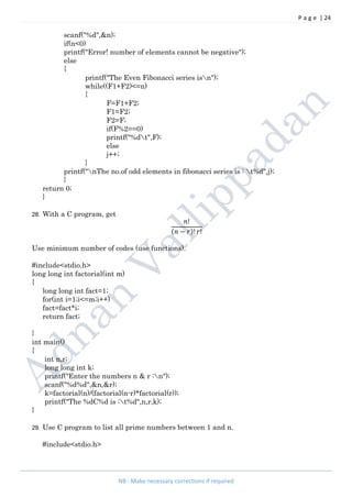 P a g e | 24
NB : Make necessary corrections if required
scanf("%d",&n);
if(n<0)
printf("Error! number of elements cannot be negative");
else
{
printf("The Even Fibonacci series isn");
while((F1+F2)<=n)
{
F=F1+F2;
F1=F2;
F2=F;
if(F%2==0)
printf("%dt",F);
else
j++;
}
printf("nThe no.of odd elements in fibonacci series is : t%d",j);
}
return 0;
}
28. With a C program, get
!
( − )! !
Use minimum number of codes (use functions).
#include<stdio.h>
long long int factorial(int m)
{
long long int fact=1;
for(int i=1;i<=m;i++)
fact=fact*i;
return fact;
}
int main()
{
int n,r;
long long int k;
printf("Enter the numbers n & r :n");
scanf("%d%d",&n,&r);
k=factorial(n)/(factorial(n-r)*factorial(r));
printf("The %dC%d is :t%d",n,r,k);
}
29. Use C program to list all prime numbers between 1 and n.
#include<stdio.h>
 