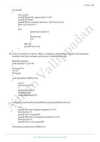 P a g e | 25
NB : Make necessary corrections if required
int main()
{
int n,m,f,d;
printf("Enter the upper limit n:n");
scanf("%d",&m);
printf("Prime numbers between 1 & %d isn",m);
for(n=1;n<=m;n++)
{
f=0;
for(d=2;d<=n/2;d++)
{
if(n%d==0)
f=1;
}
if(f==0)
printf("%dn",n);
}
}
30. A set of numbers are given. With a c program, group them to prime and composite
numbers and then arrange each group in descending order.
#include<stdio.h>
void swap(int *a,int *b)
{
int temp=*a;
*a=*b;
*b=temp;
}
void sorting(int a[50],int m)
{
int i,j;
for(i=0;i<m;i++)
{
for(j=0;j<m-1;j++)
if(a[j]<a[j+1])
swap(&a[j],&a[j+1]);
}
}
void print_numbers(int prime[50],int not_prime[50],int k,int j)
{
int i;
printf("The list of prime numbers is:n");
for(i=0;i<j;i++)
printf("%dn",prime[i]);
printf("The list of composite numbers is:n");
for(i=0;i<k;i++)
printf("%dn",not_prime[i]);
}
void prime_numbers(int a[50],int n)
 