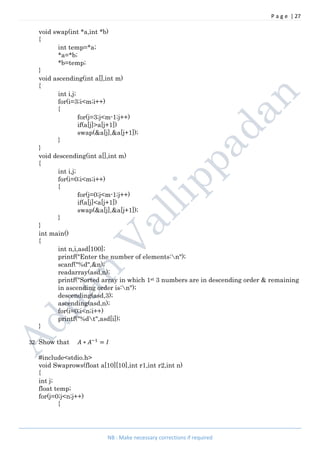 P a g e | 27
NB : Make necessary corrections if required
void swap(int *a,int *b)
{
int temp=*a;
*a=*b;
*b=temp;
}
void ascending(int a[],int m)
{
int i,j;
for(i=3;i<m;i++)
{
for(j=3;j<m-1;j++)
if(a[j]>a[j+1])
swap(&a[j],&a[j+1]);
}
}
void descending(int a[],int m)
{
int i,j;
for(i=0;i<m;i++)
{
for(j=0;j<m-1;j++)
if(a[j]<a[j+1])
swap(&a[j],&a[j+1]);
}
}
int main()
{
int n,i,asd[100];
printf("Enter the number of elements:n");
scanf("%d",&n);
readarray(asd,n);
printf("Sorted array in which 1st 3 numbers are in descending order & remaining
in ascending order is:n");
descending(asd,3);
ascending(asd,n);
for(i=0;i<n;i++)
printf("%dt",asd[i]);
}
32. Show that ∗ =
#include<stdio.h>
void Swaprows(float a[10][10],int r1,int r2,int n)
{
int j;
float temp;
for(j=0;j<n;j++)
{
 