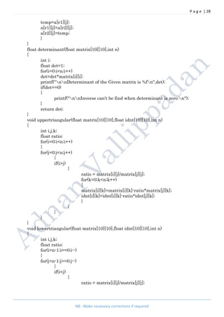 P a g e | 28
NB : Make necessary corrections if required
temp=a[r1][j];
a[r1][j]=a[r2][j];
a[r2][j]=temp;
}
}
float determinant(float matrix[10][10],int n)
{
int i;
float det=1;
for(i=0;i<n;i++)
det=det*matrix[i][i];
printf("nnDeterminant of the Given matrix is %fn",det);
if(det==0)
{
printf("nnInverse can't be find when determinant is zero:n");
}
return det;
}
void uppertriangular(float matrix[10][10],float idnt[10][10],int n)
{
int i,j,k;
float ratio;
for(i=0;i<n;i++)
{
for(j=0;j<n;j++)
{
if(i>j)
{
ratio = matrix[i][j]/matrix[j][j];
for(k=0;k<n;k++)
{
matrix[i][k]=matrix[i][k]-ratio*matrix[j][k];
idnt[i][k]=idnt[i][k]-ratio*idnt[j][k];
}
}
}
}
}
void lowertriangular(float matrix[10][10],float idnt[10][10],int n)
{
int i,j,k;
float ratio;
for(i=n-1;i>=0;i--)
{
for(j=n-1;j>=0;j--)
{
if(i<j)
{
ratio = matrix[i][j]/matrix[j][j];
 