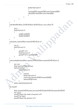 P a g e | 29
NB : Make necessary corrections if required
for(k=0;k<n;k++)
{
matrix[i][k]=matrix[i][k]-ratio*matrix[j][k];
idnt[i][k]=idnt[i][k]-ratio*idnt[j][k];
}
}
}
}
}
void RowDiv(float a[10][10],float b[10][10],int r,int n,float T)
{
int j;
for(j=0;j<n;j++)
{
a[r][j]=a[r][j]/T;
b[r][j]=b[r][j]/T;
}
}
void print_matrix(float matrix[10][10],int n)
{
int i,j;
for(i=0;i<n;i++)
{
printf("n");
for(j=0;j<n;j++)
printf("%ft",matrix[i][j]);
}
}
void multiplication(float matrix1[10][10],float matrix2[10][10],int n)
{
int i,j,k;
float matrix3[10][10],sum;
for(i=0;i<n;i++)
for(j=0;j<n;j++)
{
sum=0;
for(k=0;k<n;k++)
sum=sum+matrix1[i][k]*matrix2[k][j];
matrix3[i][j]=sum;
}
print_matrix(matrix3,n);
}
int main()
{
float matrix[10][10],ratio,inverse[10][10],idnt[10][10],matrix2[10][10];
int i,j,k,n;
printf("Enter the order of matrix:n");
scanf("%d",&n);
printf("Enter the matrix:n");
 