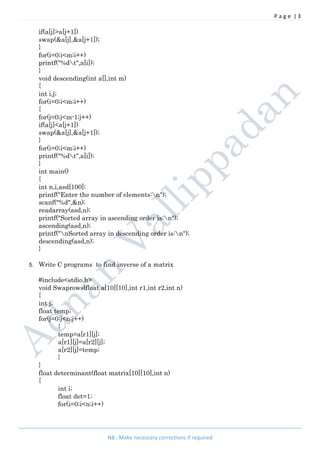 P a g e | 3
NB : Make necessary corrections if required
if(a[j]>a[j+1])
swap(&a[j],&a[j+1]);
}
for(i=0;i<m;i++)
printf("%dt",a[i]);
}
void descending(int a[],int m)
{
int i,j;
for(i=0;i<m;i++)
{
for(j=0;j<m-1;j++)
if(a[j]<a[j+1])
swap(&a[j],&a[j+1]);
}
for(i=0;i<m;i++)
printf("%dt",a[i]);
}
int main()
{
int n,i,asd[100];
printf("Enter the number of elements:n");
scanf("%d",&n);
readarray(asd,n);
printf("Sorted array in ascending order is:n");
ascending(asd,n);
printf("nSorted array in descending order is:n");
descending(asd,n);
}
5. Write C programs to find inverse of a matrix
#include<stdio.h>
void Swaprows(float a[10][10],int r1,int r2,int n)
{
int j;
float temp;
for(j=0;j<n;j++)
{
temp=a[r1][j];
a[r1][j]=a[r2][j];
a[r2][j]=temp;
}
}
float determinant(float matrix[10][10],int n)
{
int i;
float det=1;
for(i=0;i<n;i++)
 