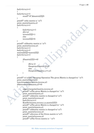 P a g e | 30
NB : Make necessary corrections if required
for(i=0;i<n;i++)
{
for(j=0;j<n;j++)
scanf("%f",&matrix[i][j]);
}
printf("nthe matrix is n");
print_matrix(matrix,n);
for(i=0;i<n;i++)
{
for(j=0;j<n;j++)
if(i==j)
inverse[i][j]=1;
else
inverse[i][j]=0;
}
printf("nIdentity matrix is n");
print_matrix(inverse,n);
for(i=0;i<n;i++)
for(j=0;j<n;j++)
matrix2[i][j]=matrix[i][j];
for(i=0;i<n;i++)
{
if(matrix[i][i]==0)
{
if(i=n-1)
Swaprows(matrix,i,0,n);
else
Swaprows(matrix,i,i+1,n);
}
}
printf("nnAfter Swaping Operation The given Matrix is changed to: n");
print_matrix(matrix,n);
lowertriangular(matrix,inverse,n);
if(determinant(matrix,n)!=0)
{
uppertriangular(matrix,inverse,n);
printf("nThe given Matrix is changed to: n");
print_matrix(matrix,n);
printf("nIdentity matrix is changed to:n");
print_matrix(inverse,n);
for(i=0;i<n;i++)
RowDiv(matrix,inverse,i,n,matrix[i][i]);
printf("nThe given Matrix is changed to: n");
print_matrix(matrix,n);
printf("nIdentity matrix is changed to:n");
print_matrix(inverse,n);
printf("nInverse of the Given matrix is:n");
print_matrix(inverse,n);
printf("nThe Given matrix is : n");
 