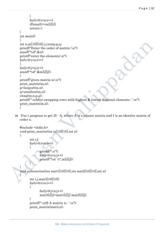 P a g e | 32
NB : Make necessary corrections if required
}
for(i=0;i<n;i++)
if(small==m[i][i])
return i;
}
int main()
{
int n,m[10][10],i,j,temp,p,q;
printf("Enter the order of matrix:n");
scanf("%d",&n);
printf("enter the elementsn");
for(i=0;i<n;i++)
{
for(j=0;j<n;j++)
scanf("%d",&m[i][j]);
}
printf("given matrix isn");
print_matrix(m,n);
p=largest(m,n);
q=smallest(m,n);
swap(m,n,p,q);
printf("nAfter swapping rows with highest & lowest diagonal elements : n");
print_matrix(m,n);
}
34. Use c program to get 2I - A, where A is a square matrix and I is an identity matrix of
order n.
#include <stdio.h>
void print_matrix(int m[10][10],int n)
{
int i,j;
for(i=0;i<n;i++)
{
printf("n");
for(j=0;j<n;j++)
printf("%d t",m[i][j]);
}
}
void subtraction(int mat1[10][10],int mat2[10][10],int n)
{
int i,j,mat3[10][10];
for(i=0;i<n;i++)
{
for(j=0;j<n;j++)
mat3[i][j]=mat1[i][j]-mat2[i][j];
}
printf("n2I-A matrix is : n");
print_matrix(mat3,n);
 