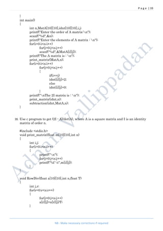 P a g e | 33
NB : Make necessary corrections if required
}
int main()
{
int n,MatA[10][10],idnt[10][10],i,j;
printf("Enter the order of A matrix:n");
scanf("%d",&n);
printf("Enter the elements of A matrix : n");
for(i=0;i<n;i++)
for(j=0;j<n;j++)
scanf("%d",&MatA[i][j]);
printf("The A matrix is : n");
print_matrix(MatA,n);
for(i=0;i<n;i++)
for(j=0;j<n;j++)
{
if(i==j)
idnt[i][j]=2;
else
idnt[i][j]=0;
}
printf("nThe 2I matrix is : n");
print_matrix(idnt,n);
subtraction(idnt,MatA,n);
}
35. Use c program to get (2I - A)/det(A), where A is a square matrix and I is an identity
matrix of order n.
#include <stdio.h>
void print_matrix(float m[10][10],int n)
{
int i,j;
for(i=0;i<n;i++)
{
printf("n");
for(j=0;j<n;j++)
printf("%f t",m[i][j]);
}
}
void RowDiv(float a[10][10],int n,float T)
{
int j,r;
for(r=0;r<n;r++)
{
for(j=0;j<n;j++)
a[r][j]=a[r][j]/T;
}
 