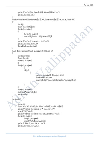 P a g e | 34
NB : Make necessary corrections if required
printf("nnThe Result (2I-A)/det(A) is : n");
print_matrix(a,n);
}
void subtraction(float mat1[10][10],float mat2[10][10],int n,float det)
{
int i,j;
float mat3[10][10];
for(i=0;i<n;i++)
{
for(j=0;j<n;j++)
mat3[i][j]=mat1[i][j]-mat2[i][j];
}
printf("nn2I-A matrix is : n");
print_matrix(mat3,n);
RowDiv(mat3,n,det);
}
float determinant(float matrix[10][10],int n)
{
int i,j,ratio,k;
float det=1;
for(i=0;i<n;i++)
{
for(j=0;j<n;j++)
{
if(i>j)
{
ratio = matrix[i][j]/matrix[j][j];
for(k=0;k<n;k++)
matrix[i][k]=matrix[i][k]-ratio*matrix[j][k];
}
}
}
for(i=0;i<n;i++)
det=det*matrix[i][i];
return det;
}
int main()
{
int n,i,j;
float MatA[10][10],det,idnt[10][10],MatB[10][10];
printf("Enter the order of A matrix:n");
scanf("%d",&n);
printf("Enter the elements of A matrix : n");
for(i=0;i<n;i++)
for(j=0;j<n;j++)
scanf("%f",&MatA[i][j]);
printf("The A matrix is : n");
print_matrix(MatA,n);
 