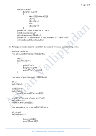 P a g e | 35
NB : Make necessary corrections if required
for(i=0;i<n;i++)
for(j=0;j<n;j++)
{
MatB[i][j]=MatA[i][j];
if(i==j)
idnt[i][j]=2;
else
idnt[i][j]=0;
}
printf("nnThe 2I matrix is : n");
print_matrix(idnt,n);
det=determinant(MatB,n);
printf("nnDeterminant of the A matrix is : %fn",det);
subtraction(idnt,MatA,n,det);
}
36. Arrange rows of a matrix such that the sum of rows are in ascending order.
#include <stdio.h>
void print_matrix(int m[10][10],int n)
{
int i,j;
for(i=0;i<n;i++)
{
printf("n");
for(j=0;j<n;j++)
printf("%dt",m[i][j]);
}
}
void sum_of_rows(int mat[10][10],int n)
{
int i,j;
for(i=0;i<n;i++)
{
mat[i][n]=0;
for(j=0;j<n;j++)
mat[i][n]=mat[i][n]+mat[i][j];
}
printf("nThe sum of rows are : n");
for(i=0;i<n;i++)
printf("%dn",mat[i][n]);
}
void swap(int a,int b,int mt[10][10],int n)
{
int j,temp;
for(j=0;j<=n;j++)
{
temp=mt[a][j];
mt[a][j]=mt[b][j];
 