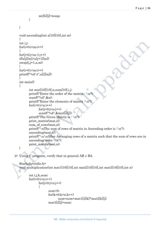 P a g e | 36
NB : Make necessary corrections if required
mt[b][j]=temp;
}
}
void ascending(int a[10][10],int m)
{
int i,j;
for(i=0;i<m;i++)
{
for(j=0;j<m-1;j++)
if(a[j][m]>a[j+1][m])
swap(j,j+1,a,m);
}
for(i=0;i<m;i++)
printf("%dt",a[i][m]);
}
int main()
{
int mat[10][10],n,sum[10],i,j;
printf("Enter the order of the matrix : n");
scanf("%d",&n);
printf("Enter the elements of matrix :n");
for(i=0;i<n;i++)
for(j=0;j<n;j++)
scanf("%d",&mat[i][j]);
printf("The Given Matrix is : n");
print_matrix(mat,n);
sum_of_rows(mat,n);
printf("nThe sum of rows of matrix in Ascending order is :n");
ascending(mat,n);
printf("nnAfter Arranging rows of a matrix such that the sum of rows are in
ascending order :n");
print_matrix(mat,n);
}
37. Using C program, verify that in general AB ≠ BA
#include<stdio.h>
void multiplication(int mat1[10][10],int mat2[10][10],int mat3[10][10],int n)
{
int i,j,k,sum;
for(i=0;i<n;i++)
for(j=0;j<n;j++)
{
sum=0;
for(k=0;k<n;k++)
sum=sum+mat1[i][k]*mat2[k][j];
mat3[i][j]=sum;
 