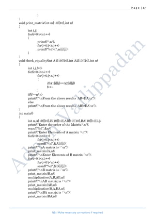 P a g e | 37
NB : Make necessary corrections if required
}
}
void print_matrix(int m[10][10],int n)
{
int i,j;
for(i=0;i<n;i++)
{
printf("n");
for(j=0;j<n;j++)
printf("%dt",m[i][j]);
}
}
void check_equality(int A1[10][10],int A2[10][10],int n)
{
int i,j,f=0;
for(i=0;i<n;i++)
for(j=0;j<n;j++)
{
if(A1[i][j]==A2[i][j])
f++;
}
if(f==n*n)
printf("nFrom the above results AB=BAn");
else
printf("nFrom the above results AB!=BAn");
}
int main()
{
int n,A[10][10],B[10][10],AB[10][10],BA[10][10],i,j;
printf("Enter the order of the Matrix:n");
scanf("%d",&n);
printf("Enter Elements of A matrix :n");
for(i=0;i<n;i++)
for(j=0;j<n;j++)
scanf("%d",&A[i][j]);
printf("nA matrix is : n");
print_matrix(A,n);
printf("nEnter Elements of B matrix :n");
for(i=0;i<n;i++)
for(j=0;j<n;j++)
scanf("%d",&B[i][j]);
printf("nB matrix is : n");
print_matrix(B,n);
multiplication(A,B,AB,n);
printf("nAB matrix is : n");
print_matrix(AB,n);
multiplication(B,A,BA,n);
printf("nBA matrix is : n");
print_matrix(BA,n);
 