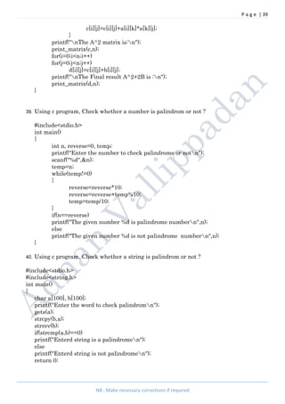 P a g e | 39
NB : Make necessary corrections if required
c[i][j]=c[i][j]+a[i][k]*a[k][j];
}
printf("nThe A^2 matrix is:n");
print_matrix(c,n);
for(i=0;i<n;i++)
for(j=0;j<n;j++)
d[i][j]=c[i][j]+b[i][j];
printf("nThe Final result A^2+2B is :n");
print_matrix(d,n);
}
39. Using c program, Check whether a number is palindrom or not ?
#include<stdio.h>
int main()
{
int n, reverse=0, temp;
printf("Enter the number to check palindrome or notn");
scanf("%d",&n);
temp=n;
while(temp!=0)
{
reverse=reverse*10;
reverse=reverse+temp%10;
temp=temp/10;
}
if(n==reverse)
printf("The given number %d is palindrome numbern",n);
else
printf("The given number %d is not palindrome numbern",n);
}
40. Using c program, Check whether a string is palindrom or not ?
#include<stdio.h>
#include<string.h>
int main()
{
char a[100], b[100];
printf("Enter the word to check palindromn");
gets(a);
strcpy(b,a);
strrev(b);
if(strcmp(a,b)==0)
printf("Enterd string is a palindromen");
else
printf("Enterd string is not palindromen");
return 0;
 