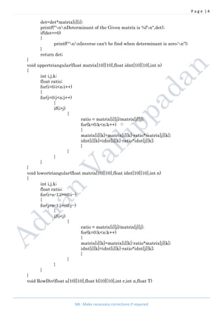 P a g e | 4
NB : Make necessary corrections if required
det=det*matrix[i][i];
printf("nnDeterminant of the Given matrix is %fn",det);
if(det==0)
{
printf("nnInverse can't be find when determinant is zero:n");
}
return det;
}
void uppertriangular(float matrix[10][10],float idnt[10][10],int n)
{
int i,j,k;
float ratio;
for(i=0;i<n;i++)
{
for(j=0;j<n;j++)
{
if(i>j)
{
ratio = matrix[i][j]/matrix[j][j];
for(k=0;k<n;k++)
{
matrix[i][k]=matrix[i][k]-ratio*matrix[j][k];
idnt[i][k]=idnt[i][k]-ratio*idnt[j][k];
}
}
}
}
}
void lowertriangular(float matrix[10][10],float idnt[10][10],int n)
{
int i,j,k;
float ratio;
for(i=n-1;i>=0;i--)
{
for(j=n-1;j>=0;j--)
{
if(i<j)
{
ratio = matrix[i][j]/matrix[j][j];
for(k=0;k<n;k++)
{
matrix[i][k]=matrix[i][k]-ratio*matrix[j][k];
idnt[i][k]=idnt[i][k]-ratio*idnt[j][k];
}
}
}
}
}
void RowDiv(float a[10][10],float b[10][10],int r,int n,float T)
 