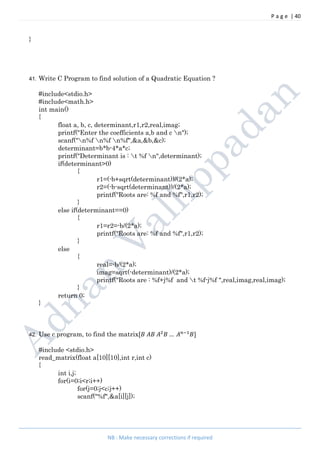 P a g e | 40
NB : Make necessary corrections if required
}
41. Write C Program to find solution of a Quadratic Equation ?
#include<stdio.h>
#include<math.h>
int main()
{
float a, b, c, determinant,r1,r2,real,imag;
printf("Enter the coefficients a,b and c n");
scanf("n%f n%f n%f",&a,&b,&c);
determinant=b*b-4*a*c;
printf("Determinant is : t %f n",determinant);
if(determinant>0)
{
r1=(-b+sqrt(determinant))/(2*a);
r2=(-b-sqrt(determinant))/(2*a);
printf("Roots are: %f and %f",r1,r2);
}
else if(determinant==0)
{
r1=r2=-b/(2*a);
printf("Roots are: %f and %f",r1,r2);
}
else
{
real=-b/(2*a);
imag=sqrt(-determinant)/(2*a);
printf("Roots are : %f+j%f and t %f-j%f ",real,imag,real,imag);
}
return 0;
}
42. Use c program, to find the matrix[ … ]
#include <stdio.h>
read_matrix(float a[10][10],int r,int c)
{
int i,j;
for(i=0;i<r;i++)
for(j=0;j<c;j++)
scanf("%f",&a[i][j]);
 