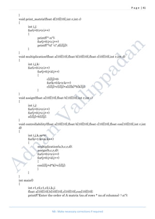 P a g e | 41
NB : Make necessary corrections if required
}
void print_matrix(float d[10][10],int r,int c)
{
int i,j;
for(i=0;i<r;i++)
{
printf("n");
for(j=0;j<c;j++)
printf("%f t",d[i][j]);
}
}
void multiplication(float a[10][10],float b[10][10],float c[10][10],int r,int d)
{
int i,j,k;
for(i=0;i<r;i++)
for(j=0;j<d;j++)
{
c[i][j]=0;
for(k=0;k<r;k++)
c[i][j]=c[i][j]+a[i][k]*b[k][j];
}
}
void assign(float a[10][10],float b[10][10],int r,int c)
{
int i,j;
for(i=0;i<r;i++)
for(j=0;j<c;j++)
a[i][j]=b[i][j];
}
void controllability(float a[10][10],float b[10][10],float c[10][10],float con[10][10],int r,int
d)
{
int i,j,k,m=r;
for(k=1;k<m;k++)
{
multiplication(a,b,c,r,d);
assign(b,c,r,d);
for(i=0;i<r;i++)
for(j=0;j<d;j++)
{
con[i][j+d*k]=c[i][j];
}
}
}
int main()
{
int r1,r2,c1,c2,i,k,j;
float a[10][10],b[10][10],c[10][10],con[10][10];
printf("Enter the order of A matrix (no.of rows * no.of columns) :n");
 