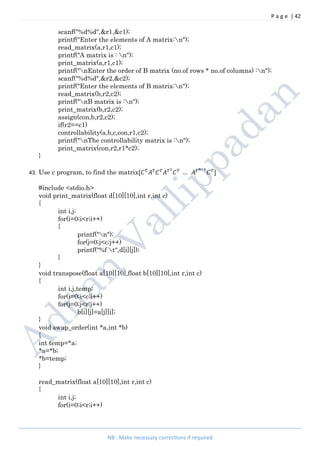 P a g e | 42
NB : Make necessary corrections if required
scanf("%d%d",&r1,&c1);
printf("Enter the elements of A matrix:n");
read_matrix(a,r1,c1);
printf("A matrix is : n");
print_matrix(a,r1,c1);
printf("nEnter the order of B matrix (no.of rows * no.of columns) :n");
scanf("%d%d",&r2,&c2);
printf("Enter the elements of B matrix:n");
read_matrix(b,r2,c2);
printf("nB matrix is :n");
print_matrix(b,r2,c2);
assign(con,b,r2,c2);
if(r2==c1)
controllability(a,b,c,con,r1,c2);
printf("nThe controllability matrix is :n");
print_matrix(con,r2,r1*c2);
}
43. Use c program, to find the matrix[ … ]
#include <stdio.h>
void print_matrix(float d[10][10],int r,int c)
{
int i,j;
for(i=0;i<r;i++)
{
printf("n");
for(j=0;j<c;j++)
printf("%f t",d[i][j]);
}
}
void transpose(float a[10][10],float b[10][10],int r,int c)
{
int i,j,temp;
for(i=0;i<c;i++)
for(j=0;j<r;j++)
b[i][j]=a[j][i];
}
void swap_order(int *a,int *b)
{
int temp=*a;
*a=*b;
*b=temp;
}
read_matrix(float a[10][10],int r,int c)
{
int i,j;
for(i=0;i<r;i++)
 