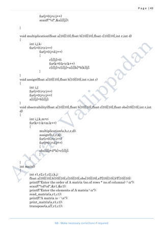 P a g e | 43
NB : Make necessary corrections if required
for(j=0;j<c;j++)
scanf("%f",&a[i][j]);
}
void multiplication(float a[10][10],float b[10][10],float c[10][10],int r,int d)
{
int i,j,k;
for(i=0;i<r;i++)
for(j=0;j<d;j++)
{
c[i][j]=0;
for(k=0;k<r;k++)
c[i][j]=c[i][j]+a[i][k]*b[k][j];
}
}
void assign(float a[10][10],float b[10][10],int r,int c)
{
int i,j;
for(i=0;i<r;i++)
for(j=0;j<c;j++)
a[i][j]=b[i][j];
}
void observability(float a[10][10],float b[10][10],float c[10][10],float obs[10][10],int r,int
d)
{
int i,j,k,m=r;
for(k=1;k<m;k++)
{
multiplication(a,b,c,r,d);
assign(b,c,r,d);
for(i=0;i<r;i++)
for(j=0;j<d;j++)
{
obs[i][j+d*k]=c[i][j];
}
}
}
int main()
{
int r1,r2,c1,c2,i,k,j;
float a[10][10],b[10][10],c[10][10],obs[10][10],aT[10][10],bT[10][10];
printf("Enter the order of A matrix (no.of rows * no.of columns) :n");
scanf("%d%d",&r1,&c1);
printf("Enter the elements of A matrix:n");
read_matrix(a,r1,c1);
printf("A matrix is : n");
print_matrix(a,r1,c1);
transpose(a,aT,r1,c1);
 