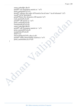 P a g e | 44
NB : Make necessary corrections if required
swap_order(&r1,&c1);
printf("nA Transpose matrix is : n");
print_matrix(aT,r1,c1);
printf("nEnter the order of B matrix (no.of rows * no.of columns) :n");
scanf("%d%d",&r2,&c2);
printf("Enter the elements of B matrix:n");
read_matrix(b,r2,c2);
printf("nB matrix is :n");
print_matrix(b,r2,c2);
transpose(b,bT,r2,c2);
swap_order(&r2,&c2);
printf("nB Transpose matrix is : n");
print_matrix(bT,r2,c2);
assign(obs,bT,r2,c2);
if(r2==c1)
observability(aT,bT,c,obs,r1,c2);
printf("nThe observability matrix is :n");
print_matrix(obs,r2,r1*c2);
}
 