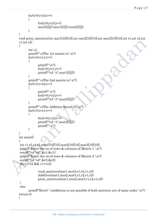 P a g e | 7
NB : Make necessary corrections if required
for(i=0;i<r2;i++)
{
for(j=0;j<c2;j++)
mat3[i][j]=mat1[i][j]+mat2[i][j];
}
}
void print_matrices(int mat1[10][10],int mat2[10][10],int mat3[10][10],int r1,int r2,int
c1,int c2)
{
int i,j;
printf("nThe 1st matrix is:n");
for(i=0;i<r1;i++)
{
printf("n");
for(j=0;j<c1;j++)
printf("%d t",mat1[i][j]);
}
printf("nThe 2nd matrix is:n");
for(i=0;i<r2;i++)
{
printf("n");
for(j=0;j<c2;j++)
printf("%d t",mat2[i][j]);
}
printf("nThe Addition Result is:n");
for(i=0;i<r1;i++)
{
for(j=0;j<c2;j++)
printf("%d t",mat3[i][j]);
printf("n");
}
}
int main()
{
int r1,r2,c1,c2,mat1[10][10],mat2[10][10],mat3[10][10];
printf("Enter the no.of rows & columns of Matrix 1 n");
scanf("%d %d",&r1,&c1);
printf("Enter the no.of rows & columns of Matrix 2 n");
scanf("%d %d",&r2,&c2);
if(r1==r2 && c1==c2)
{
read_matrices(mat1,mat2,r1,r2,c1,c2);
Addition(mat1,mat2,mat3,r1,r2,c1,c2);
print_matrices(mat1,mat2,mat3,r1,r2,c1,c2);
}
else
printf("Error! nAddition is not possible if both matrices are of same order n");
return 0;
}
 