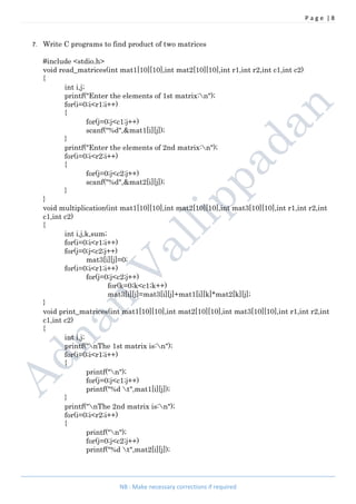 P a g e | 8
NB : Make necessary corrections if required
7. Write C programs to find product of two matrices
#include <stdio.h>
void read_matrices(int mat1[10][10],int mat2[10][10],int r1,int r2,int c1,int c2)
{
int i,j;
printf("Enter the elements of 1st matrix:n");
for(i=0;i<r1;i++)
{
for(j=0;j<c1;j++)
scanf("%d",&mat1[i][j]);
}
printf("Enter the elements of 2nd matrix:n");
for(i=0;i<r2;i++)
{
for(j=0;j<c2;j++)
scanf("%d",&mat2[i][j]);
}
}
void multiplication(int mat1[10][10],int mat2[10][10],int mat3[10][10],int r1,int r2,int
c1,int c2)
{
int i,j,k,sum;
for(i=0;i<r1;i++)
for(j=0;j<c2;j++)
mat3[i][j]=0;
for(i=0;i<r1;i++)
for(j=0;j<c2;j++)
for(k=0;k<c1;k++)
mat3[i][j]=mat3[i][j]+mat1[i][k]*mat2[k][j];
}
void print_matrices(int mat1[10][10],int mat2[10][10],int mat3[10][10],int r1,int r2,int
c1,int c2)
{
int i,j;
printf("nThe 1st matrix is:n");
for(i=0;i<r1;i++)
{
printf("n");
for(j=0;j<c1;j++)
printf("%d t",mat1[i][j]);
}
printf("nThe 2nd matrix is:n");
for(i=0;i<r2;i++)
{
printf("n");
for(j=0;j<c2;j++)
printf("%d t",mat2[i][j]);
 